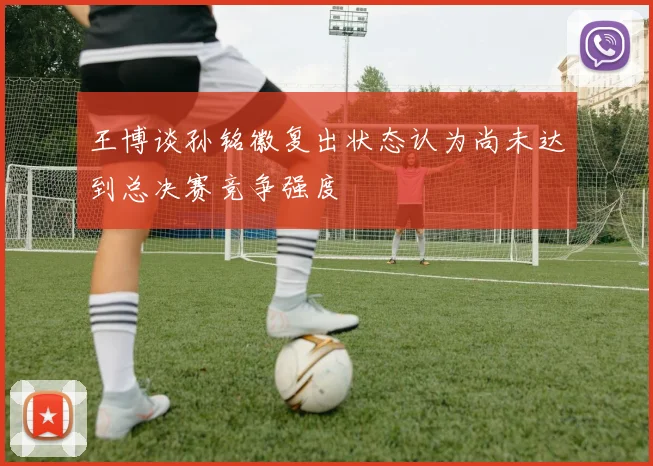 王博谈孙铭徽复出状态认为尚未达到总决赛竞争强度