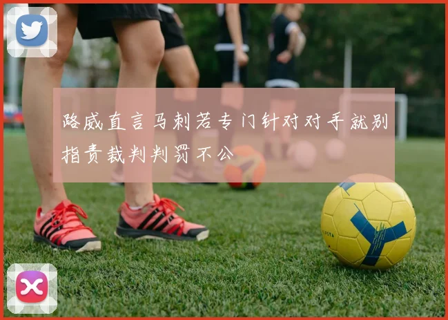 路威直言马刺若专门针对对手就别指责裁判判罚不公
