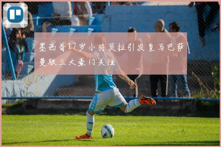 墨西哥17岁小将莫拉引发皇马巴萨曼联三大豪门关注