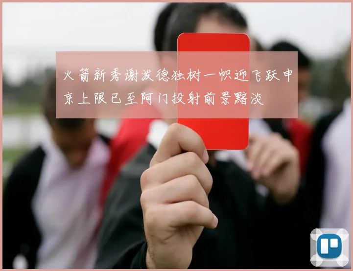 火箭新秀谢泼德独树一帜迎飞跃申京上限已至阿门投射前景黯淡