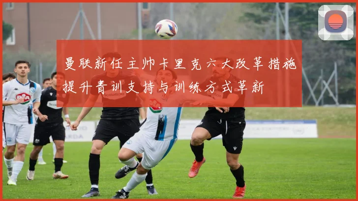 曼联新任主帅卡里克六大改革措施提升青训支持与训练方式革新