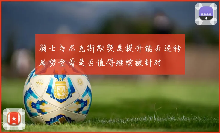 骑士与尼克斯默契度提升能否逆转局势登哥是否值得继续被针对