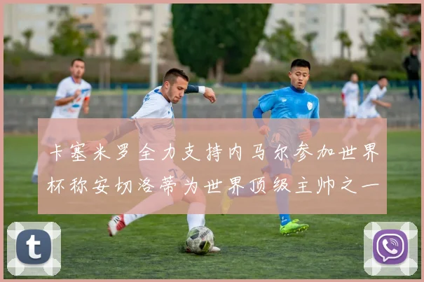 卡塞米罗全力支持内马尔参加世界杯称安切洛蒂为世界顶级主帅之一